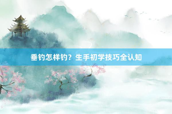 垂钓怎样钓？生手初学技巧全认知